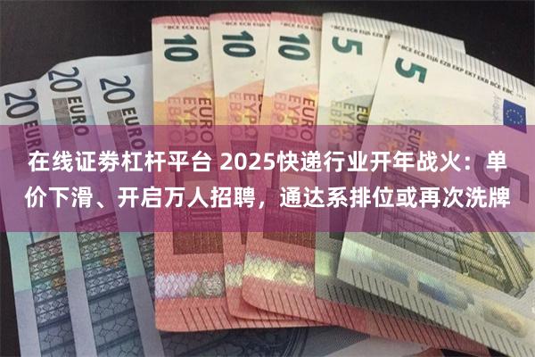在线证劵杠杆平台 2025快递行业开年战火：单价下滑、开启万人招聘，通达系排位或再次洗牌