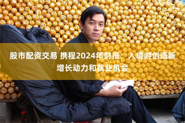 股市配资交易 携程2024年财报：入境游创造新增长动力和就业机会