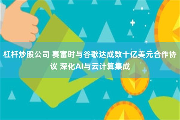 杠杆炒股公司 赛富时与谷歌达成数十亿美元合作协议 深化AI与云计算集成
