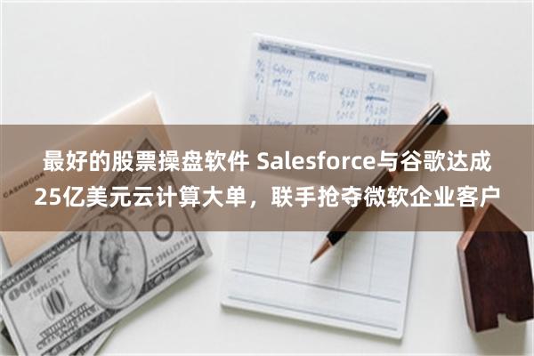 最好的股票操盘软件 Salesforce与谷歌达成25亿美元云计算大单，联手抢夺微软企业客户