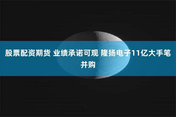 股票配资期货 业绩承诺可观 隆扬电子11亿大手笔并购