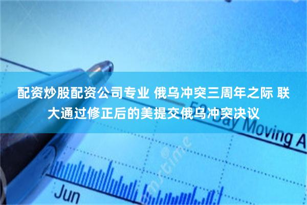 配资炒股配资公司专业 俄乌冲突三周年之际 联大通过修正后的美提交俄乌冲突决议
