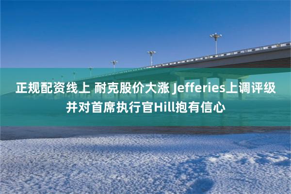 正规配资线上 耐克股价大涨 Jefferies上调评级并对首席执行官Hill抱有信心