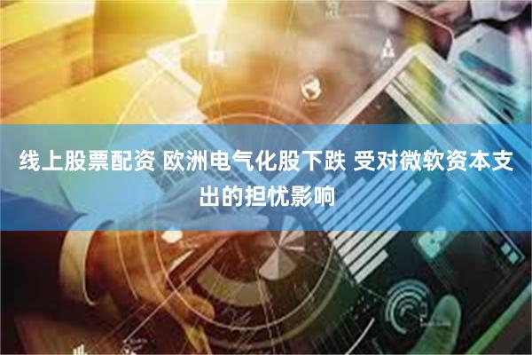 线上股票配资 欧洲电气化股下跌 受对微软资本支出的担忧影响