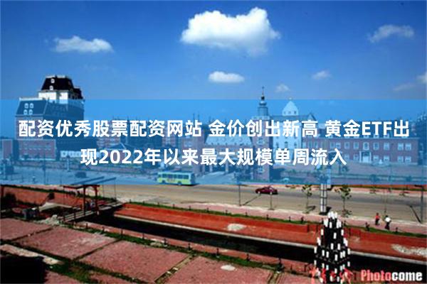 配资优秀股票配资网站 金价创出新高 黄金ETF出现2022年以来最大规模单周流入