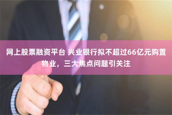 网上股票融资平台 兴业银行拟不超过66亿元购置物业，三大焦点问题引关注