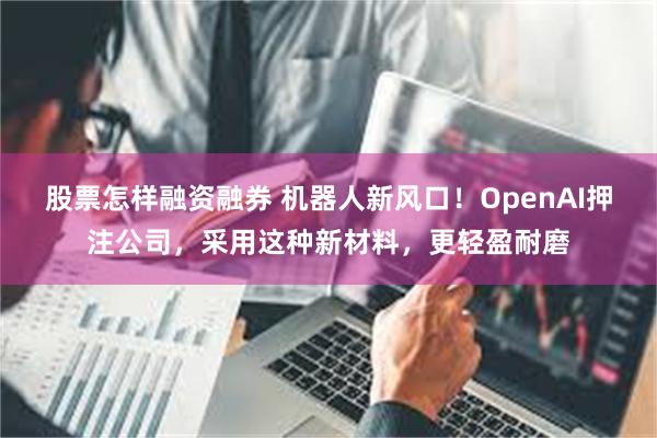 股票怎样融资融券 机器人新风口！OpenAI押注公司，采用这种新材料，更轻盈耐磨