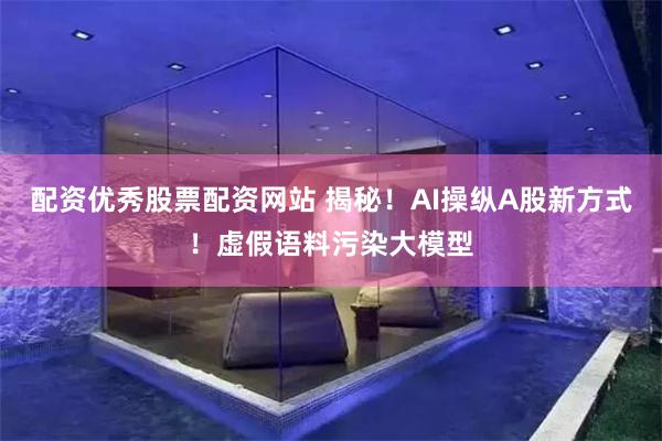 配资优秀股票配资网站 揭秘！AI操纵A股新方式！虚假语料污染大模型
