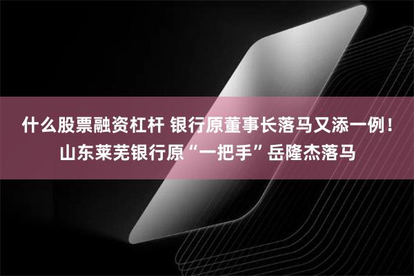 什么股票融资杠杆 银行原董事长落马又添一例！山东莱芜银行原“一把手”岳隆杰落马