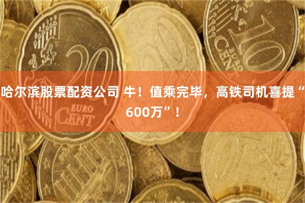 哈尔滨股票配资公司 牛！值乘完毕，高铁司机喜提“600万”！