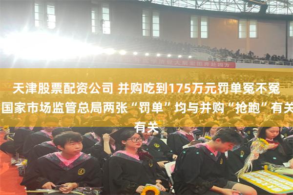 天津股票配资公司 并购吃到175万元罚单冤不冤 国家市场监管总局两张“罚单”均与并购“抢跑”有关