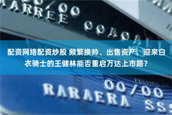 配资网络配资炒股 频繁换帅、出售资产，迎来白衣骑士的王健林能否重启万达上市路？