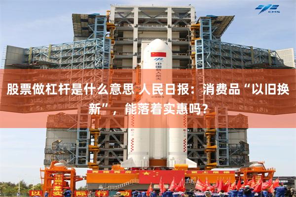 股票做杠杆是什么意思 人民日报：消费品“以旧换新”，能落着实惠吗？