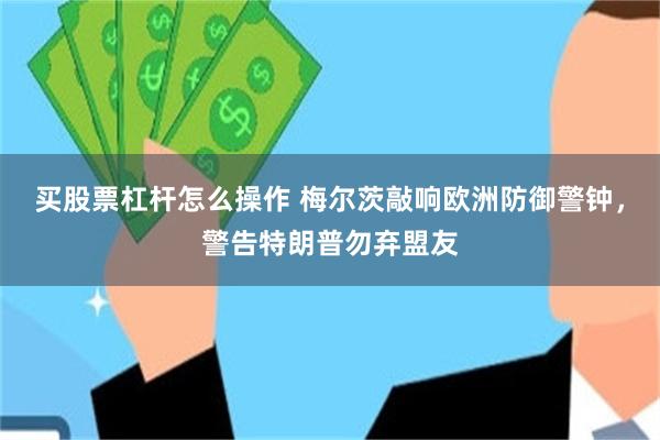 买股票杠杆怎么操作 梅尔茨敲响欧洲防御警钟，警告特朗普勿弃盟友