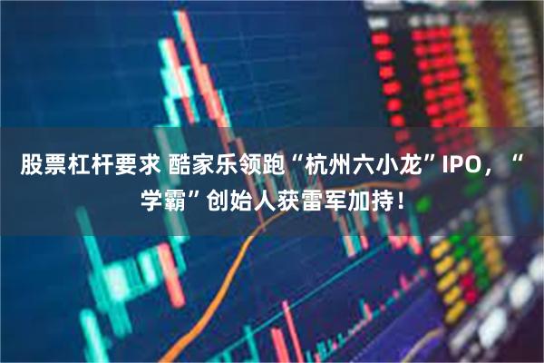 股票杠杆要求 酷家乐领跑“杭州六小龙”IPO，“学霸”创始人获雷军加持！