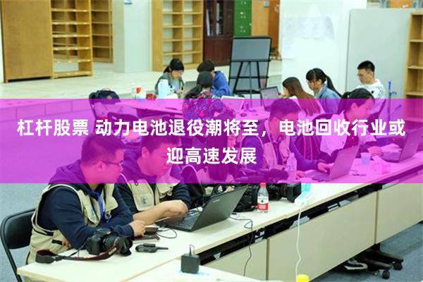 杠杆股票 动力电池退役潮将至，电池回收行业或迎高速发展