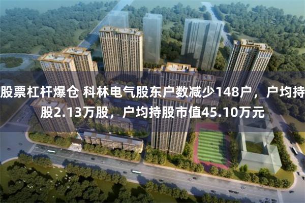 股票杠杆爆仓 科林电气股东户数减少148户，户均持股2.13万股，户均持股市值45.10万元