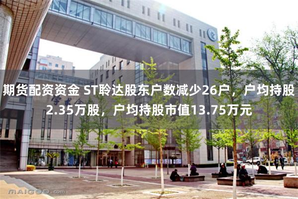 期货配资资金 ST聆达股东户数减少26户，户均持股2.35万股，户均持股市值13.75万元
