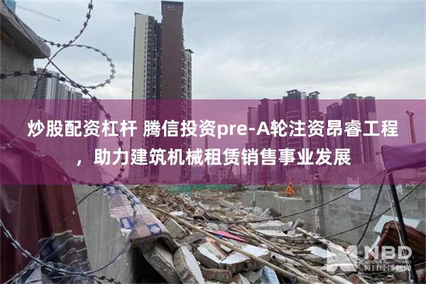 炒股配资杠杆 腾信投资pre-A轮注资昂睿工程，助力建筑机械租赁销售事业发展