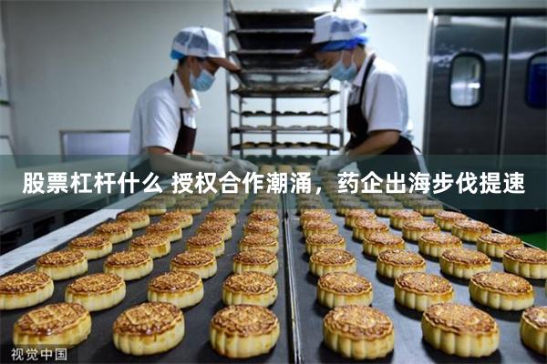 股票杠杆什么 授权合作潮涌，药企出海步伐提速