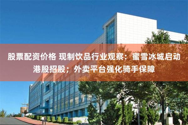 股票配资价格 现制饮品行业观察：蜜雪冰城启动港股招股；外卖平台强化骑手保障