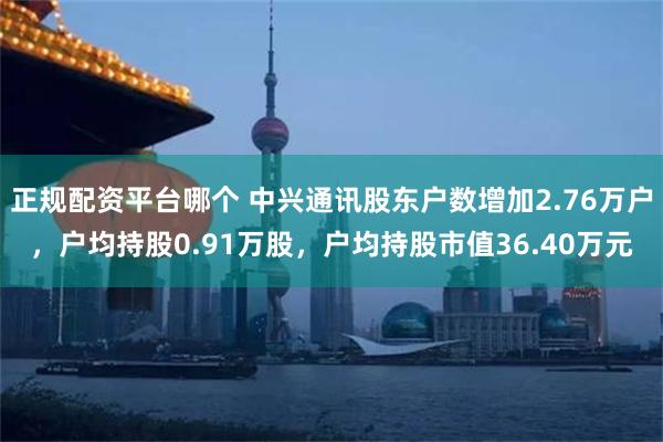 正规配资平台哪个 中兴通讯股东户数增加2.76万户，户均持股0.91万股，户均持股市值36.40万元