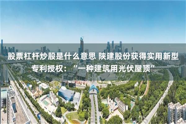 股票杠杆炒股是什么意思 陕建股份获得实用新型专利授权：“一种建筑用光伏屋顶”