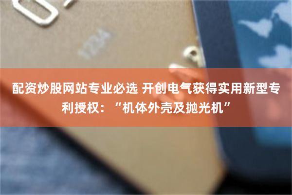 配资炒股网站专业必选 开创电气获得实用新型专利授权：“机体外壳及抛光机”