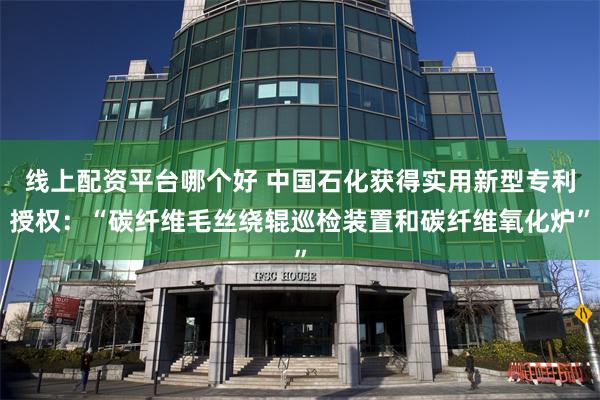 线上配资平台哪个好 中国石化获得实用新型专利授权：“碳纤维毛丝绕辊巡检装置和碳纤维氧化炉”