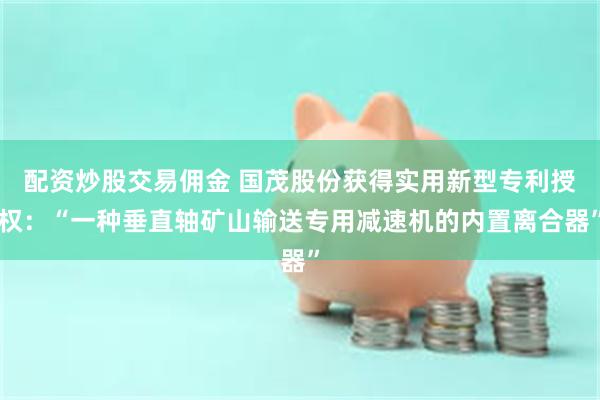 配资炒股交易佣金 国茂股份获得实用新型专利授权：“一种垂直轴矿山输送专用减速机的内置离合器”