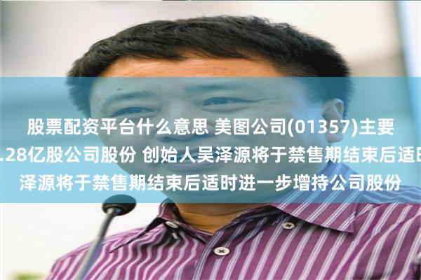 股票配资平台什么意思 美图公司(01357)主要股东蔡文胜近期减持1.28亿股公司股份 创始人吴泽源将于禁售期结束后适时进一步增持公司股份