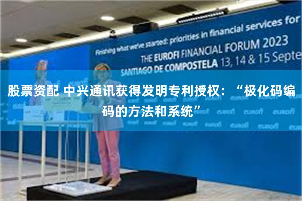 股票资配 中兴通讯获得发明专利授权：“极化码编码的方法和系统”