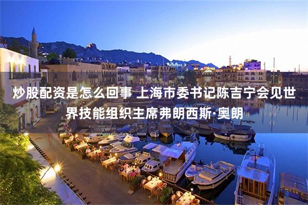 炒股配资是怎么回事 上海市委书记陈吉宁会见世界技能组织主席弗朗西斯·奥朗