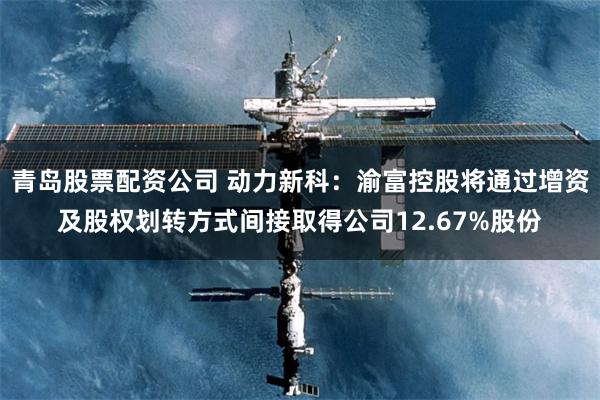 青岛股票配资公司 动力新科：渝富控股将通过增资及股权划转方式间接取得公司12.67%股份