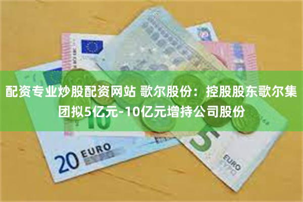 配资专业炒股配资网站 歌尔股份：控股股东歌尔集团拟5亿元-10亿元增持公司股份