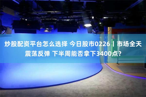 炒股配资平台怎么选择 今日股市0226丨市场全天震荡反弹 下半周能否拿下3400点？