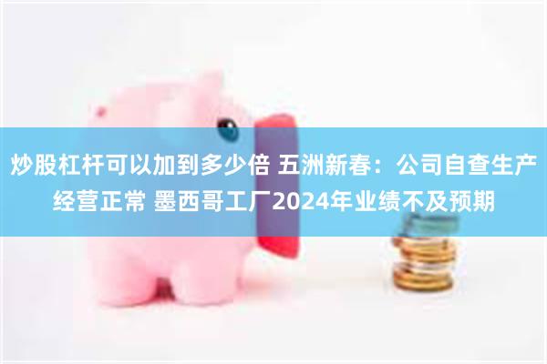 炒股杠杆可以加到多少倍 五洲新春：公司自查生产经营正常 墨西哥工厂2024年业绩不及预期