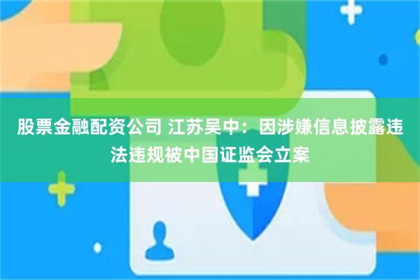 股票金融配资公司 江苏吴中：因涉嫌信息披露违法违规被中国证监会立案