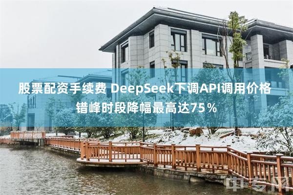 股票配资手续费 DeepSeek下调API调用价格 错峰时段降幅最高达75％