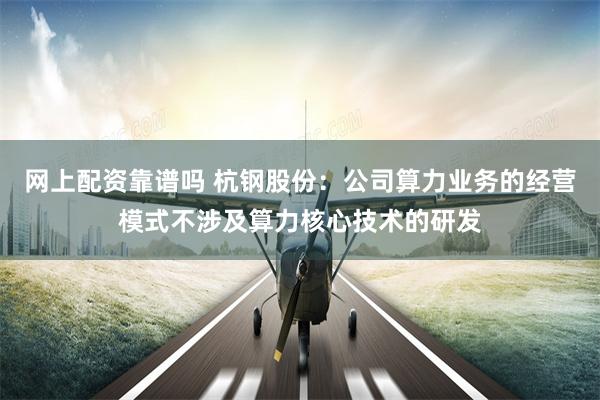 网上配资靠谱吗 杭钢股份：公司算力业务的经营模式不涉及算力核心技术的研发
