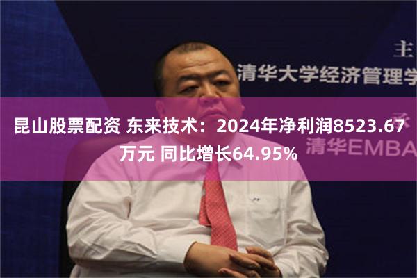 昆山股票配资 东来技术：2024年净利润8523.67万元 同比增长64.95%