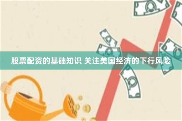 股票配资的基础知识 关注美国经济的下行风险