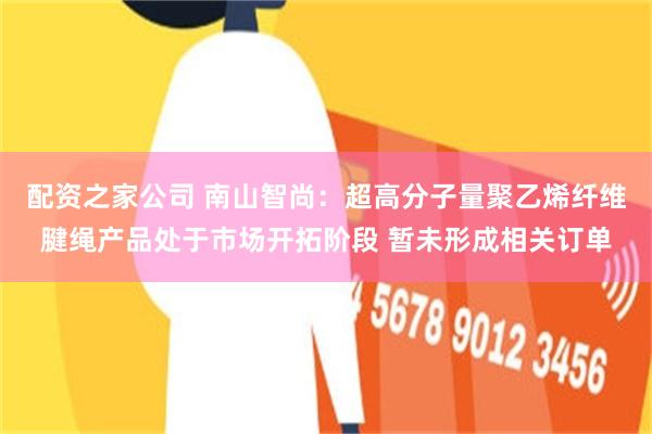 配资之家公司 南山智尚：超高分子量聚乙烯纤维腱绳产品处于市场开拓阶段 暂未形成相关订单