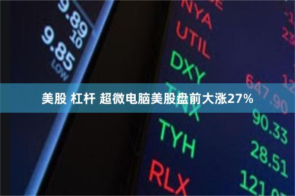 美股 杠杆 超微电脑美股盘前大涨27%