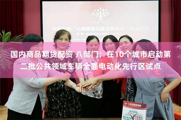 国内商品期货配资 八部门：在10个城市启动第二批公共领域车辆全面电动化先行区试点