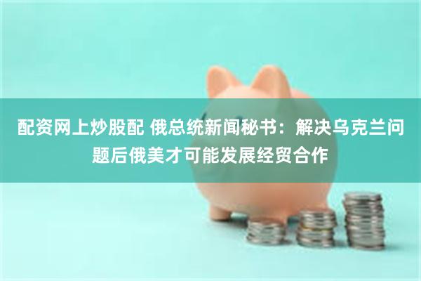 配资网上炒股配 俄总统新闻秘书：解决乌克兰问题后俄美才可能发展经贸合作