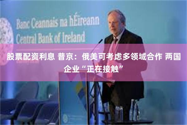 股票配资利息 普京：俄美可考虑多领域合作 两国企业“正在接触”