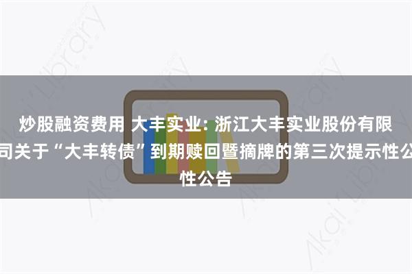 炒股融资费用 大丰实业: 浙江大丰实业股份有限公司关于“大丰转债”到期赎回暨摘牌的第三次提示性公告