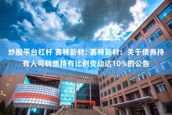 炒股平台杠杆 赛特新材: 赛特新材:关于债券持有人可转债持有比例变动达10%的公告