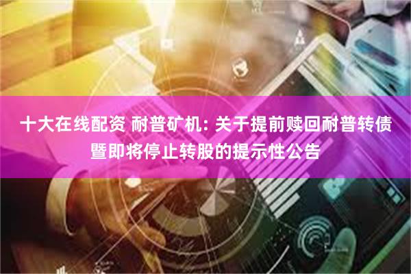 十大在线配资 耐普矿机: 关于提前赎回耐普转债暨即将停止转股的提示性公告